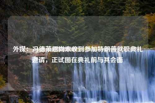 外媒：冯德莱恩尚未收到参加特朗普就职典礼邀请，正试图在典礼前与其会面