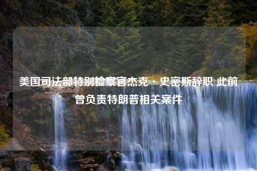 美国司法部特别检察官杰克·史密斯辞职 此前曾负责特朗普相关案件